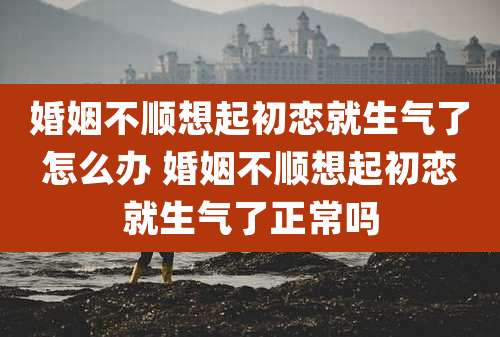 婚姻不顺想起初恋就生气了怎么办 婚姻不顺想起初恋就生气了正常吗