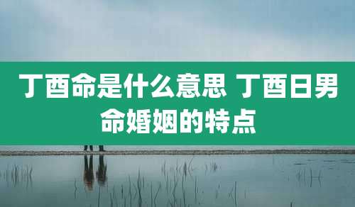 丁酉命是什么意思 丁酉日男命婚姻的特点