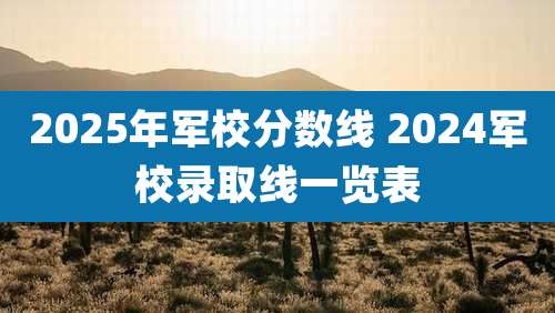 2025年军校分数线 2024军校录取线一览表