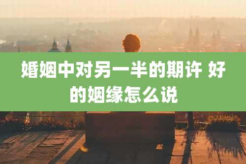 婚姻中对另一半的期许 好的姻缘怎么说