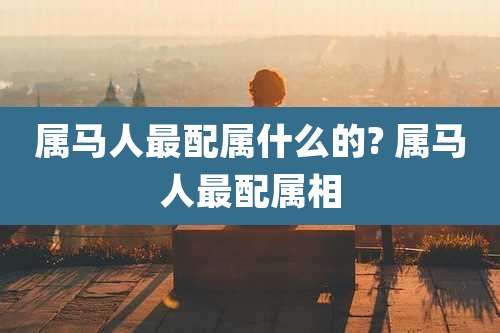 属马人最配属什么的? 属马人最配属相