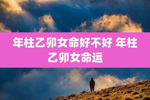 年柱乙卯女命好不好 年柱乙卯女命运