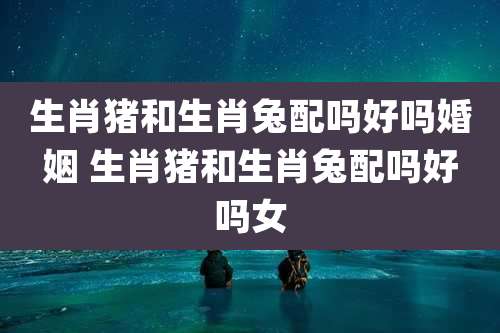 生肖猪和生肖兔配吗好吗婚姻 生肖猪和生肖兔配吗好吗女