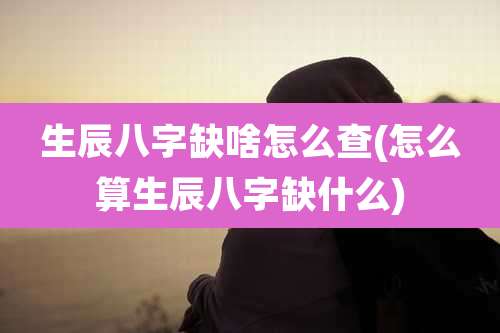 生辰八字缺啥怎么查(怎么算生辰八字缺什么)
