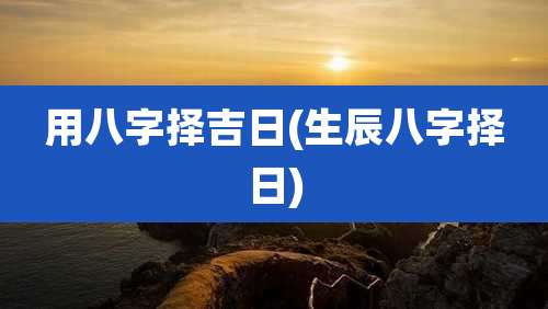 用八字择吉日(生辰八字择日)