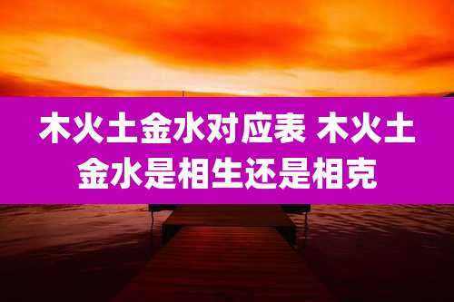 木火土金水对应表 木火土金水是相生还是相克