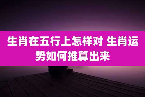 生肖在五行上怎样对 生肖运势如何推算出来