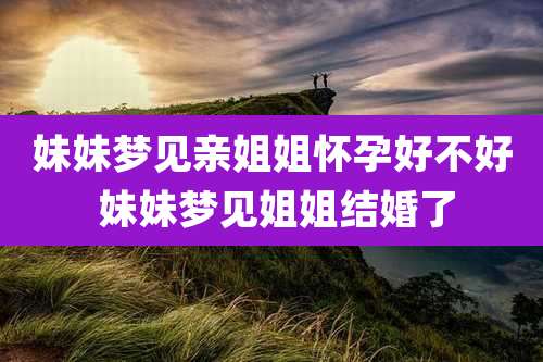 妹妹梦见亲姐姐怀孕好不好 妹妹梦见姐姐结婚了