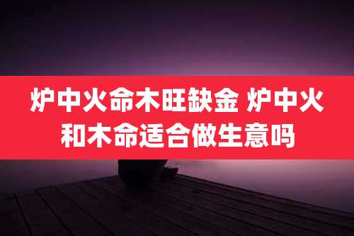 炉中火命木旺缺金 炉中火和木命适合做生意吗