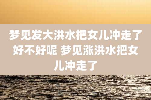 梦见发大洪水把女儿冲走了好不好呢 梦见涨洪水把女儿冲走了