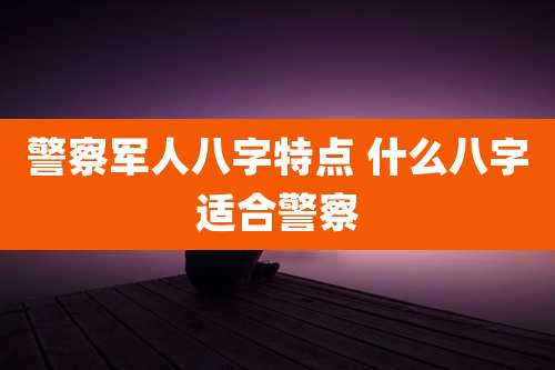 警察军人八字特点 什么八字适合警察