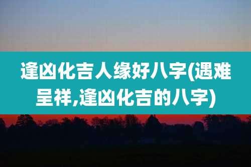 逢凶化吉人缘好八字(遇难呈祥,逢凶化吉的八字)