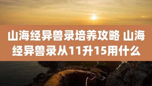 山海经异兽录培养攻略 山海经异兽录从11升15用什么