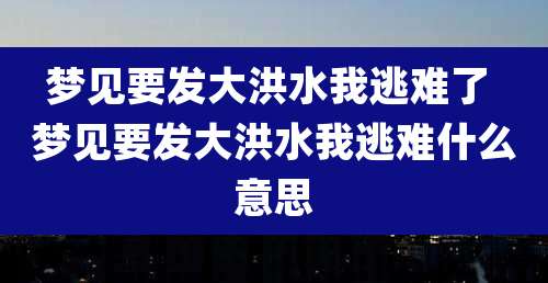 梦见要发大洪水我逃难了 梦见要发大洪水我逃难什么意思