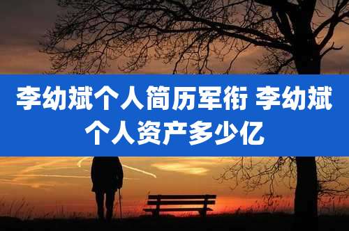 李幼斌个人简历军衔 李幼斌个人资产多少亿