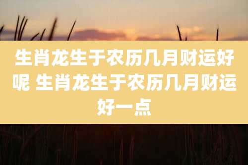 生肖龙生于农历几月财运好呢 生肖龙生于农历几月财运好一点