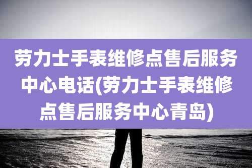 劳力士手表维修点售后服务中心电话(劳力士手表维修点售后服务中心青岛)