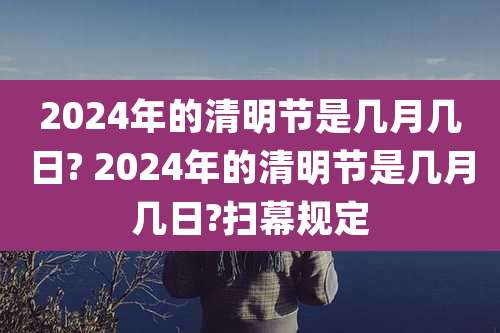 2024年的清明节是几月几日? 2024年的清明节是几月几日?扫幕规定