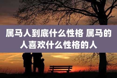 属马人到底什么性格 属马的人喜欢什么性格的人