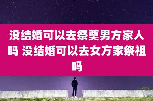 没结婚可以去祭奠男方家人吗 没结婚可以去女方家祭祖吗