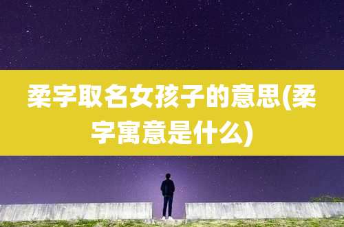 柔字取名女孩子的意思(柔字寓意是什么)