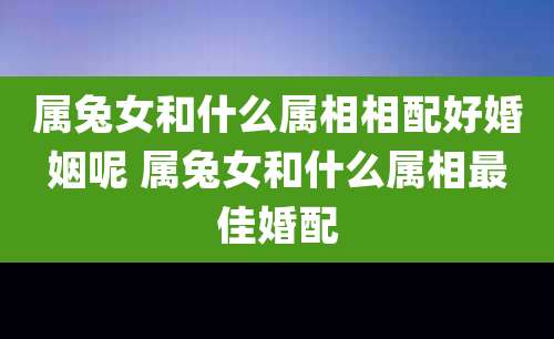 属兔女和什么属相相配好婚姻呢 属兔女和什么属相最佳婚配