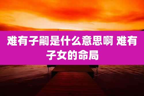 难有子嗣是什么意思啊 难有子女的命局