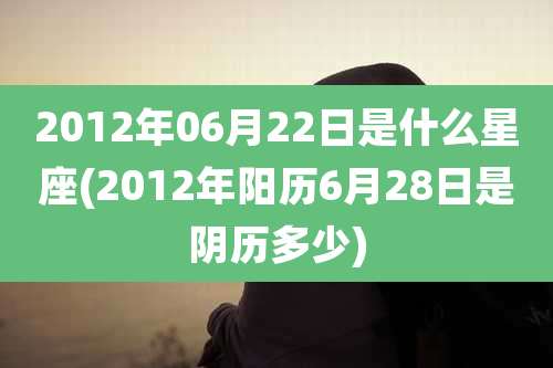 2012年06月22日是什么星座(2012年阳历6月28日是阴历多少)