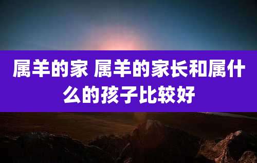 属羊的家 属羊的家长和属什么的孩子比较好