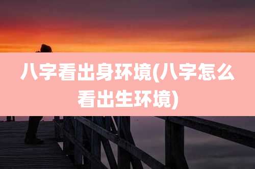 八字看出身环境(八字怎么看出生环境)