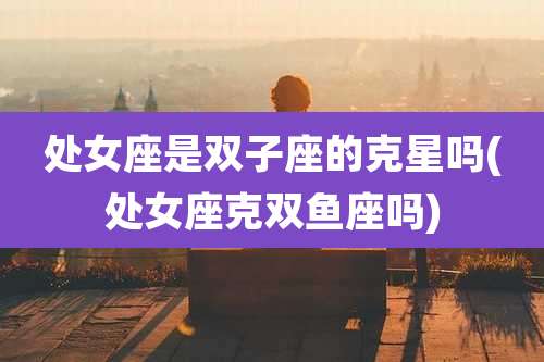 处女座是双子座的克星吗(处女座克双鱼座吗)