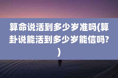 算命说活到多少岁准吗(算卦说能活到多少岁能信吗?)