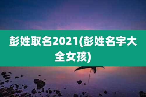 彭姓取名2021(彭姓名字大全女孩)