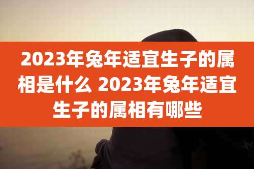 2023年兔年适宜生子的属相是什么 2023年兔年适宜生子的属相有哪些