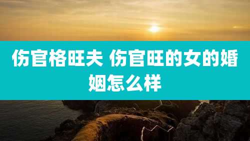 伤官格旺夫 伤官旺的女的婚姻怎么样