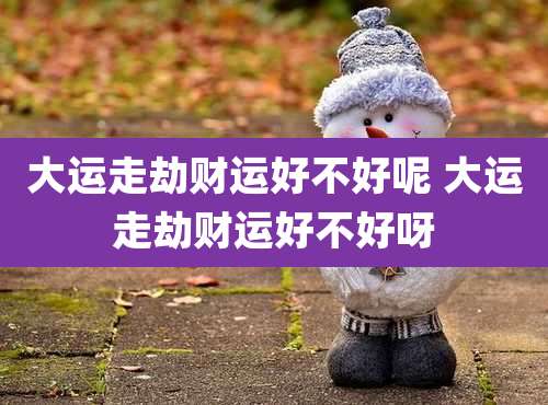 大运走劫财运好不好呢 大运走劫财运好不好呀