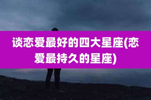 谈恋爱最好的四大星座(恋爱最持久的星座)