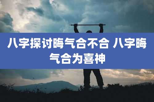 八字探讨晦气合不合 八字晦气合为喜神