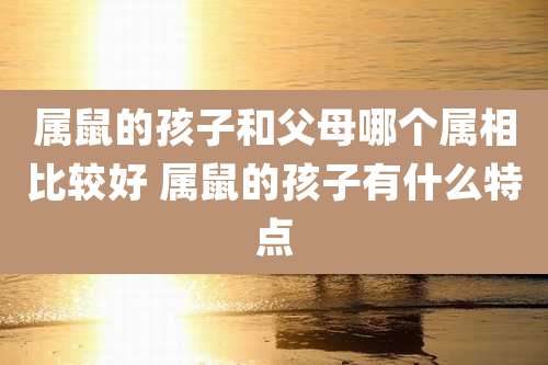 属鼠的孩子和父母哪个属相比较好 属鼠的孩子有什么特点