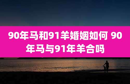 90年马和91羊婚姻如何 90年马与91年羊合吗