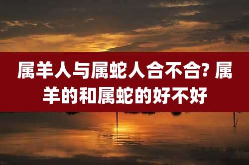属羊人与属蛇人合不合? 属羊的和属蛇的好不好