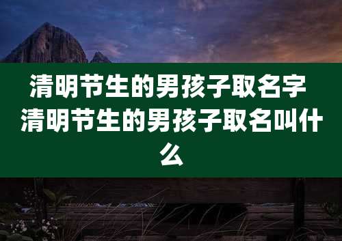 清明节生的男孩子取名字 清明节生的男孩子取名叫什么