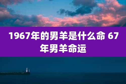 1967年的男羊是什么命 67年男羊命运