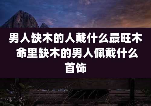 男人缺木的人戴什么最旺木 命里缺木的男人佩戴什么首饰