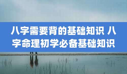 八字需要背的基础知识 八字命理初学必备基础知识