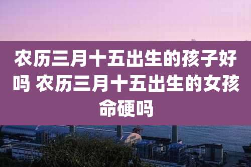 农历三月十五出生的孩子好吗 农历三月十五出生的女孩命硬吗