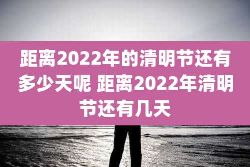 距离2022年的清明节还有多少天呢 距离2022年清明节还有几天