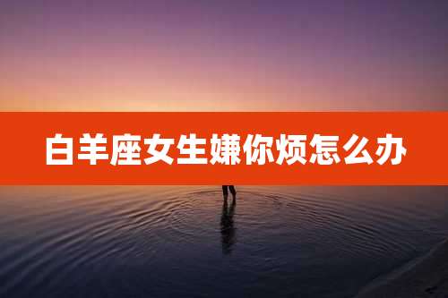 白羊座女生嫌你烦怎么办