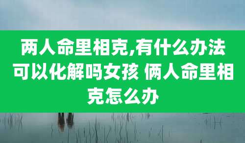 两人命里相克,有什么办法可以化解吗女孩 俩人命里相克怎么办