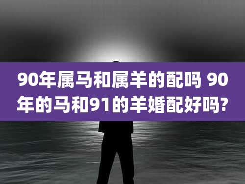 90年属马和属羊的配吗 90年的马和91的羊婚配好吗?